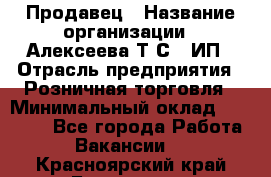 Продавец › Название организации ­ Алексеева Т.С., ИП › Отрасль предприятия ­ Розничная торговля › Минимальный оклад ­ 12 000 - Все города Работа » Вакансии   . Красноярский край,Бородино г.